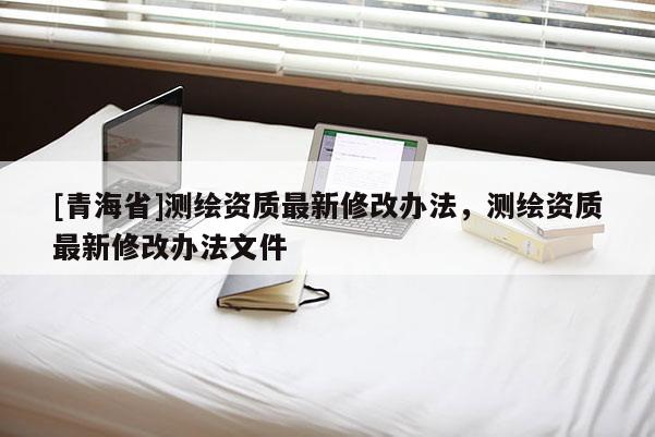 [青海省]测绘资质最新修改办法，测绘资质最新修改办法文件