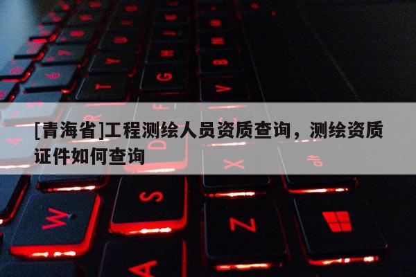 [青海省]工程测绘人员资质查询，测绘资质证件如何查询