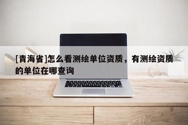 [青海省]怎么看测绘单位资质，有测绘资质的单位在哪查询