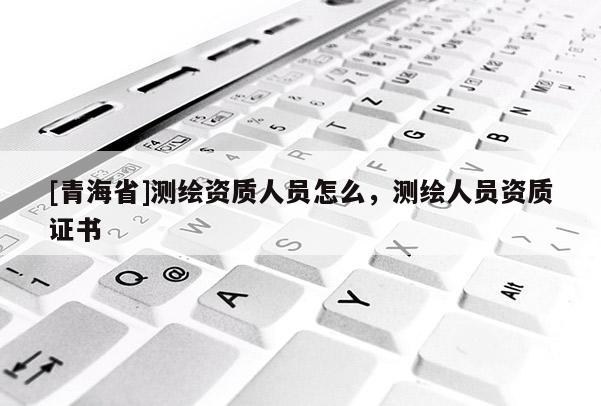 [青海省]测绘资质人员怎么，测绘人员资质证书