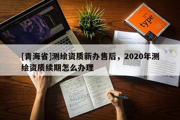 [青海省]测绘资质新办售后，2020年测绘资质续期怎么办理