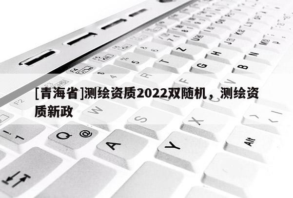 [青海省]测绘资质2022双随机，测绘资质新政