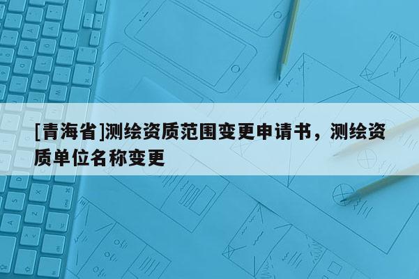 [青海省]测绘资质范围变更申请书，测绘资质单位名称变更