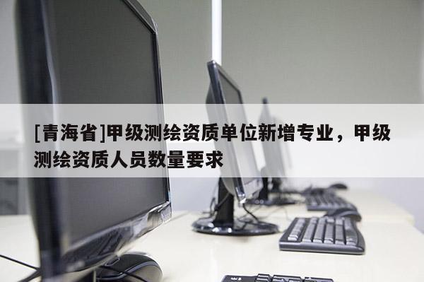 [青海省]甲级测绘资质单位新增专业，甲级测绘资质人员数量要求