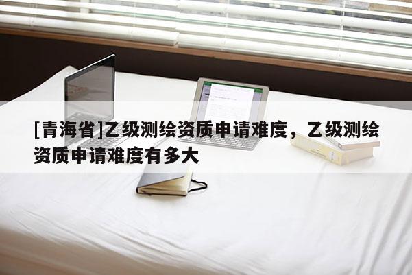 [青海省]乙级测绘资质申请难度，乙级测绘资质申请难度有多大