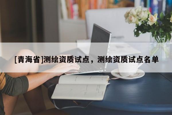 [青海省]测绘资质试点，测绘资质试点名单