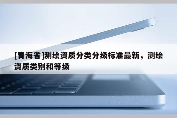 [青海省]测绘资质分类分级标准最新，测绘资质类别和等级