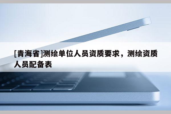 [青海省]测绘单位人员资质要求，测绘资质人员配备表