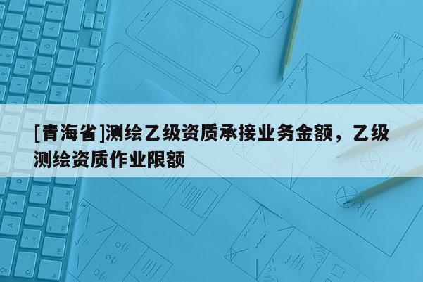 [青海省]测绘乙级资质承接业务金额，乙级测绘资质作业限额