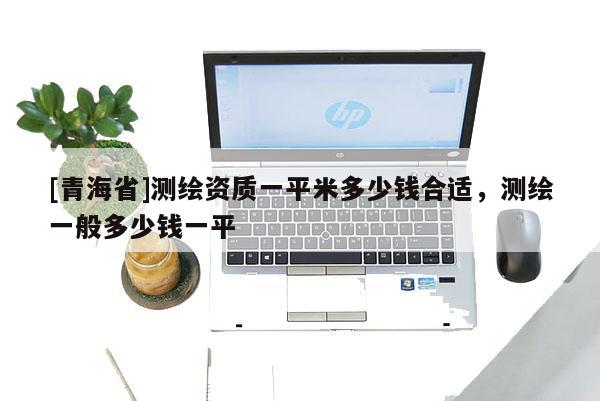 [青海省]测绘资质一平米多少钱合适，测绘一般多少钱一平