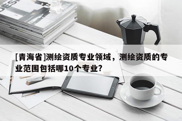 [青海省]测绘资质专业领域，测绘资质的专业范围包括哪10个专业?