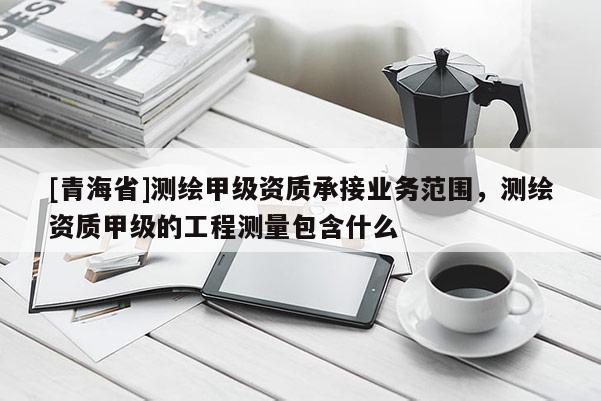 [青海省]测绘甲级资质承接业务范围，测绘资质甲级的工程测量包含什么