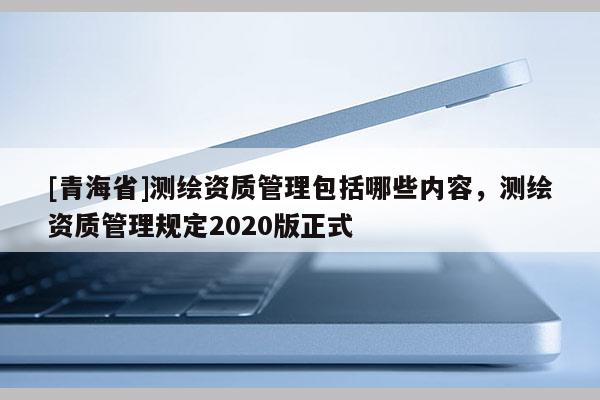 [青海省]测绘资质管理包括哪些内容，测绘资质管理规定2020版正式