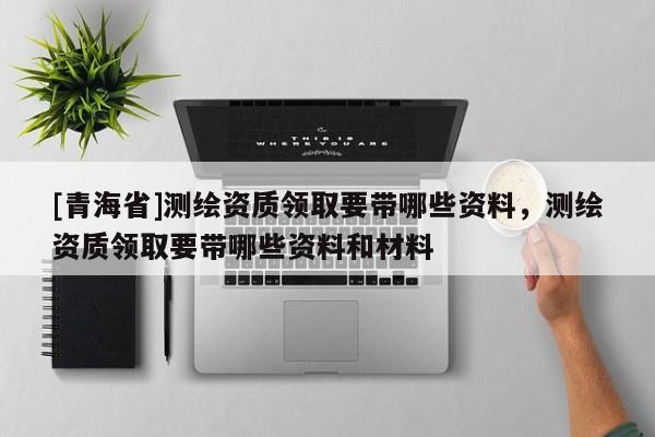 [青海省]测绘资质领取要带哪些资料，测绘资质领取要带哪些资料和材料