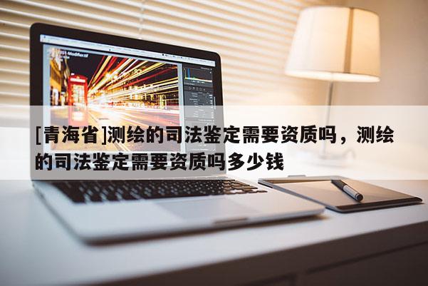 [青海省]测绘的司法鉴定需要资质吗，测绘的司法鉴定需要资质吗多少钱