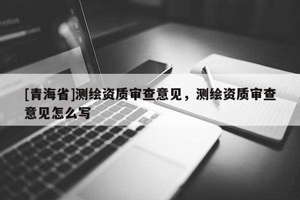 [青海省]测绘资质审查意见，测绘资质审查意见怎么写