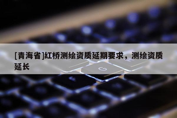 [青海省]红桥测绘资质延期要求，测绘资质延长