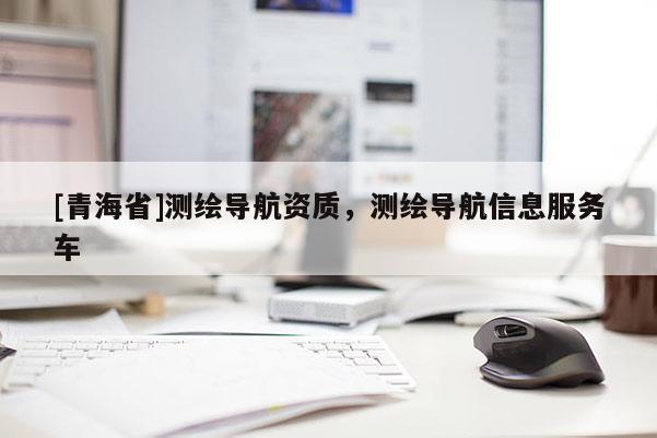 [青海省]测绘导航资质，测绘导航信息服务车
