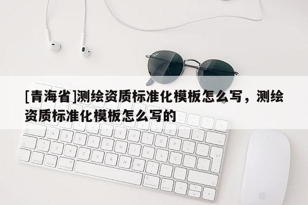 [青海省]测绘资质标准化模板怎么写，测绘资质标准化模板怎么写的
