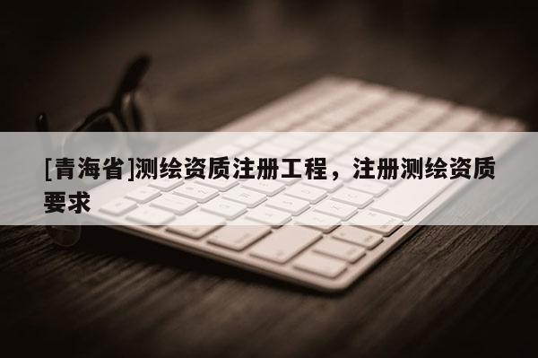 [青海省]测绘资质注册工程，注册测绘资质要求