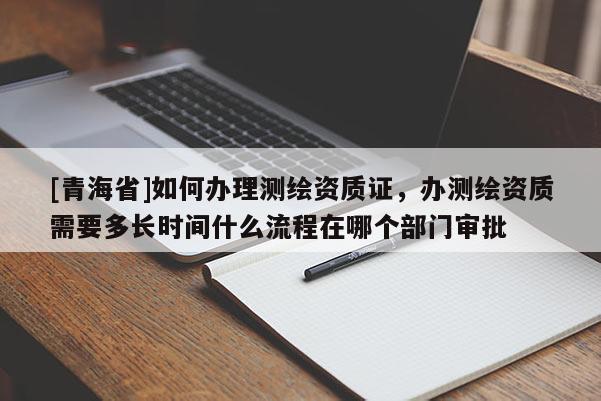 [青海省]如何办理测绘资质证，办测绘资质需要多长时间什么流程在哪个部门审批