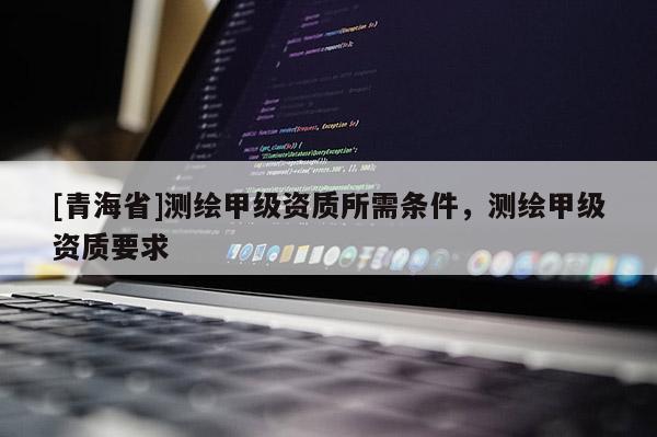 [青海省]测绘甲级资质所需条件，测绘甲级资质要求
