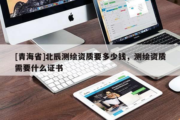 [青海省]北辰测绘资质要多少钱，测绘资质需要什么证书