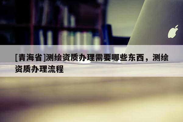 [青海省]测绘资质办理需要哪些东西，测绘资质办理流程