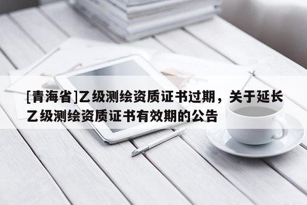 [青海省]乙级测绘资质证书过期，关于延长乙级测绘资质证书有效期的公告