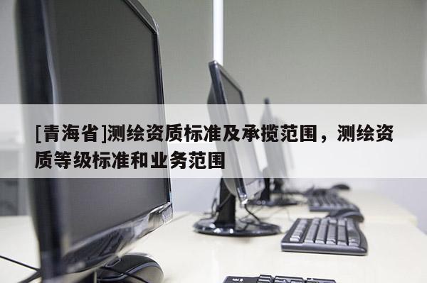 [青海省]测绘资质标准及承揽范围，测绘资质等级标准和业务范围