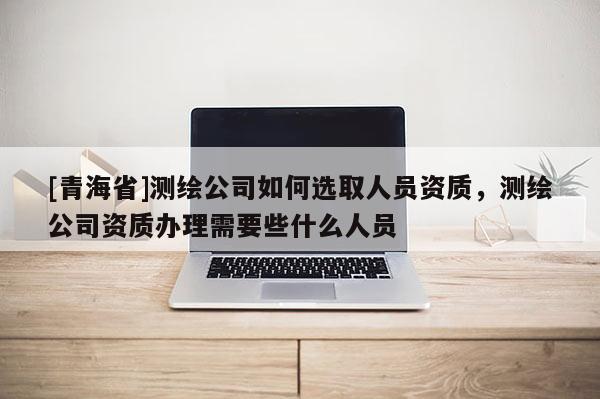 [青海省]测绘公司如何选取人员资质，测绘公司资质办理需要些什么人员