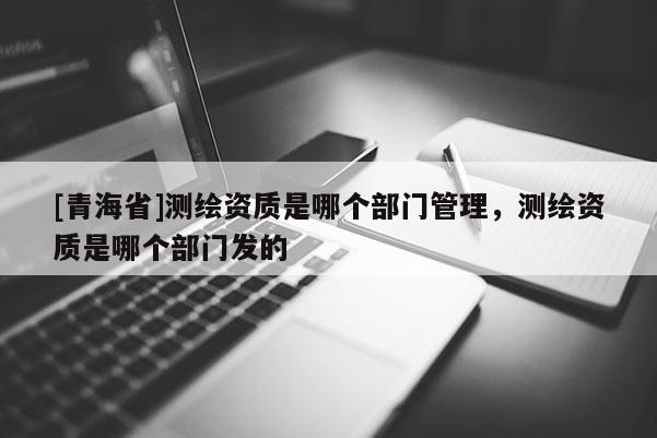 [青海省]测绘资质是哪个部门管理，测绘资质是哪个部门发的