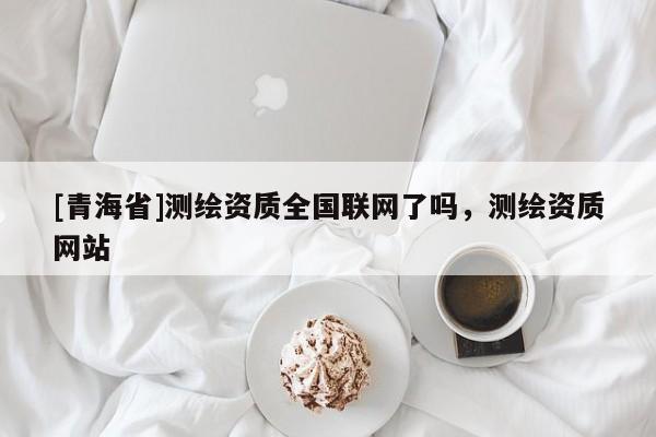 [青海省]测绘资质全国联网了吗，测绘资质网站