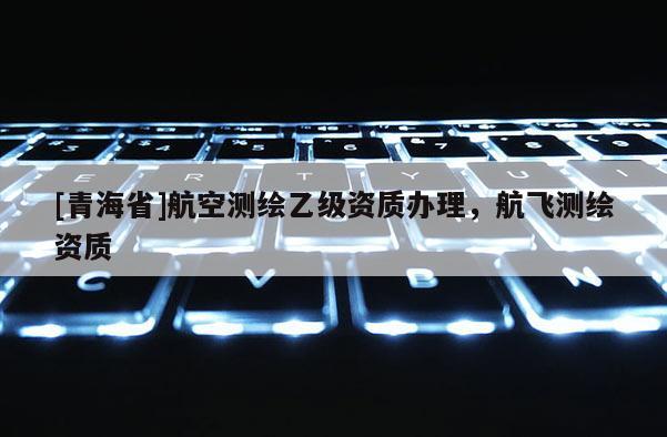 [青海省]航空测绘乙级资质办理，航飞测绘资质