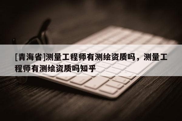 [青海省]测量工程师有测绘资质吗，测量工程师有测绘资质吗知乎
