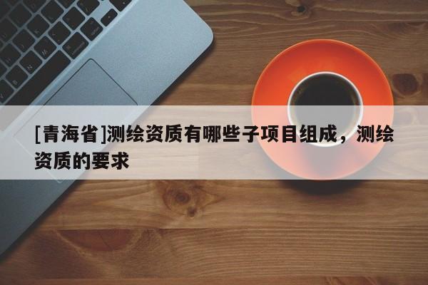 [青海省]测绘资质有哪些子项目组成，测绘资质的要求