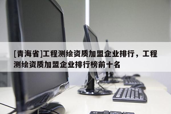 [青海省]工程测绘资质加盟企业排行，工程测绘资质加盟企业排行榜前十名