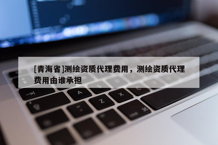 [青海省]测绘资质代理费用，测绘资质代理费用由谁承担
