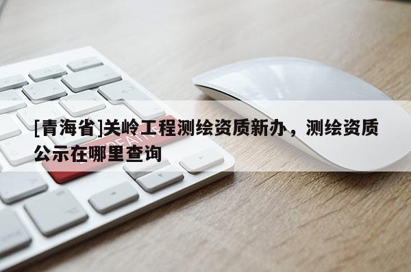 [青海省]关岭工程测绘资质新办，测绘资质公示在哪里查询