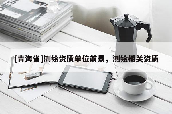 [青海省]测绘资质单位前景，测绘相关资质