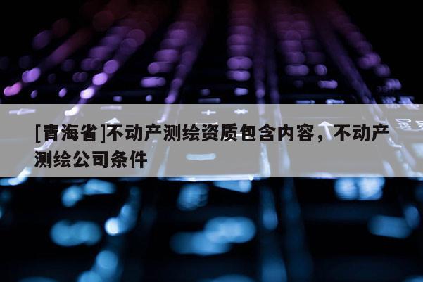 [青海省]不动产测绘资质包含内容，不动产测绘公司条件