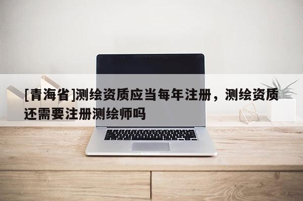 [青海省]测绘资质应当每年注册，测绘资质还需要注册测绘师吗