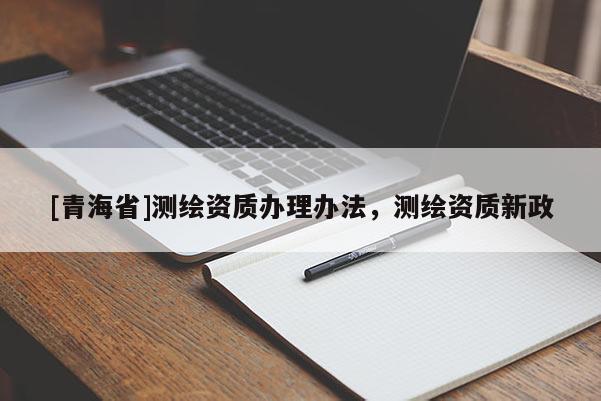 [青海省]测绘资质办理办法，测绘资质新政