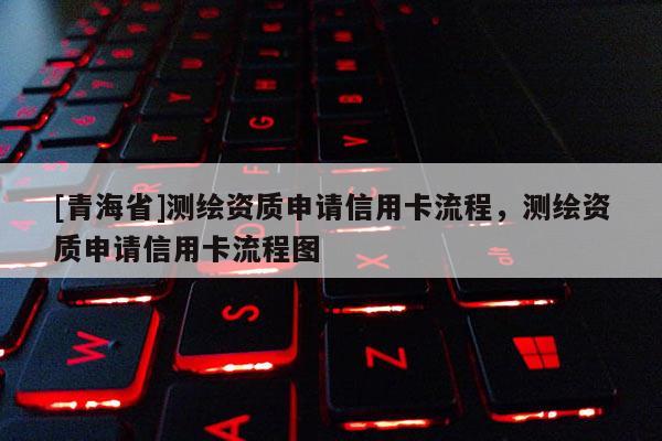 [青海省]测绘资质申请信用卡流程，测绘资质申请信用卡流程图