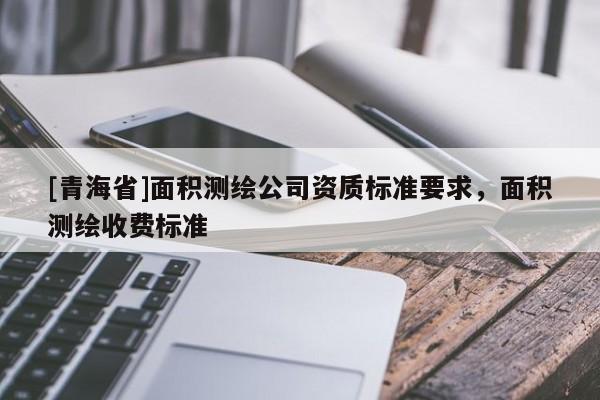 [青海省]面积测绘公司资质标准要求，面积测绘收费标准