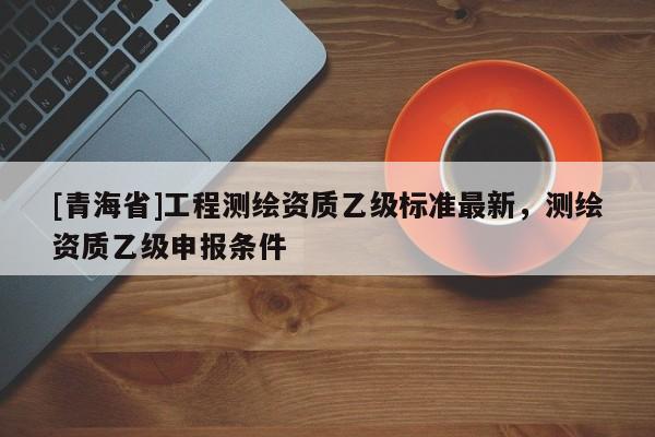 [青海省]工程测绘资质乙级标准最新，测绘资质乙级申报条件