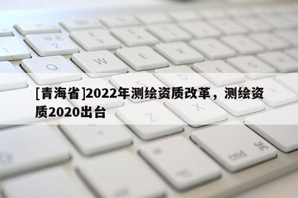 [青海省]2022年测绘资质改革，测绘资质2020出台