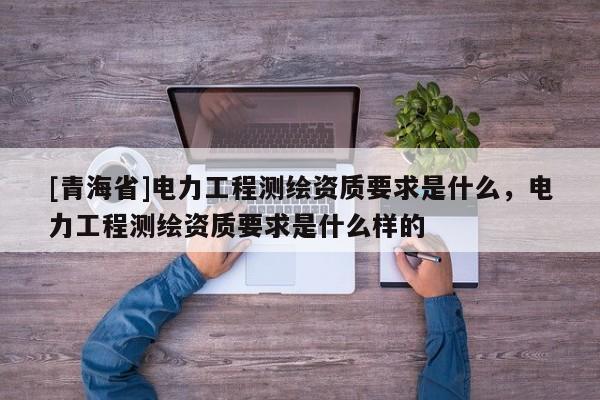 [青海省]电力工程测绘资质要求是什么，电力工程测绘资质要求是什么样的
