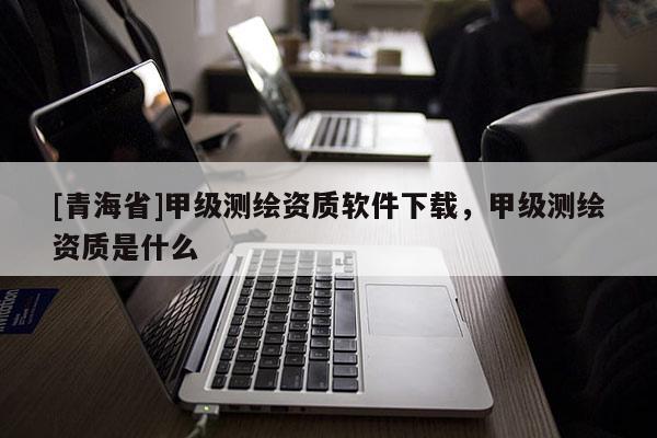 [青海省]甲级测绘资质软件下载，甲级测绘资质是什么
