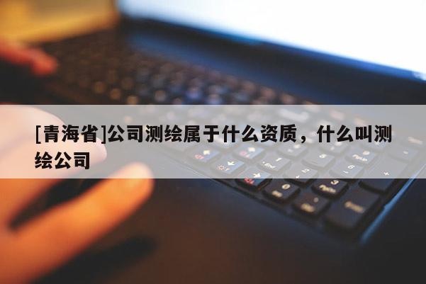 [青海省]公司测绘属于什么资质，什么叫测绘公司